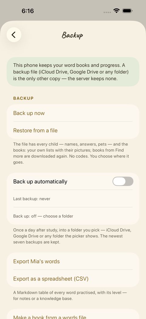 Back up now saves a file with your learners, progress and pets in a folder you choose (Files, iCloud Drive…). Restore from a file brings it back on a new phone. You can also back up automatically once a day, export a learner’s words as a Markdown or spreadsheet file, and make a book from a words file.